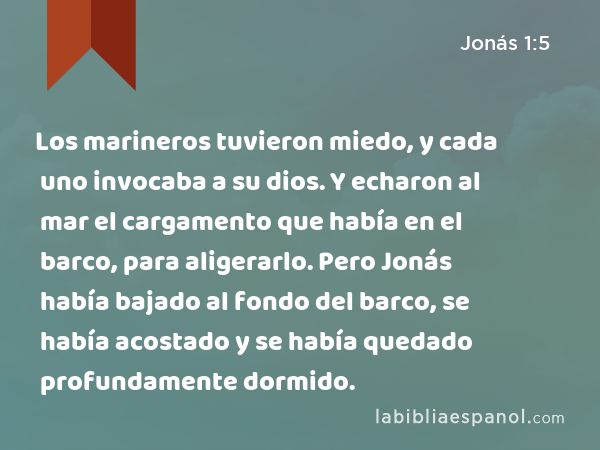 Los marineros tuvieron miedo, y cada uno invocaba a su dios. Y echaron al mar el cargamento que había en el barco, para aligerarlo. Pero Jonás había bajado al fondo del barco, se había acostado y se había quedado profundamente dormido. - Jonás 1:5