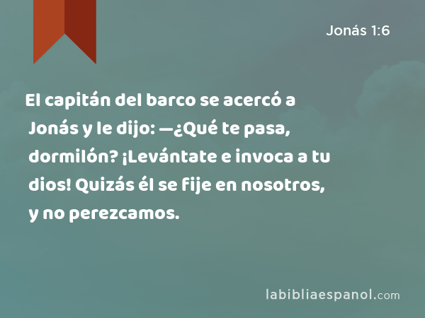 El capitán del barco se acercó a Jonás y le dijo: —¿Qué te pasa, dormilón? ¡Levántate e invoca a tu dios! Quizás él se fije en nosotros, y no perezcamos. - Jonás 1:6