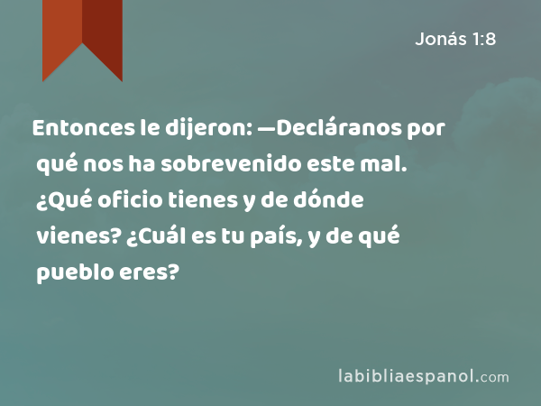 Entonces le dijeron: —Decláranos por qué nos ha sobrevenido este mal. ¿Qué oficio tienes y de dónde vienes? ¿Cuál es tu país, y de qué pueblo eres? - Jonás 1:8