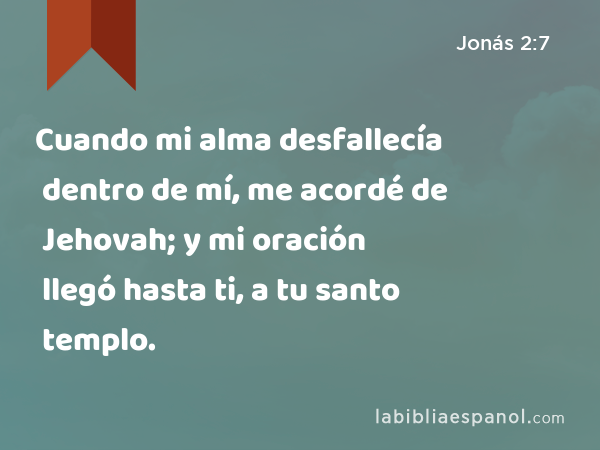 Cuando mi alma desfallecía dentro de mí, me acordé de Jehovah; y mi oración llegó hasta ti, a tu santo templo. - Jonás 2:7