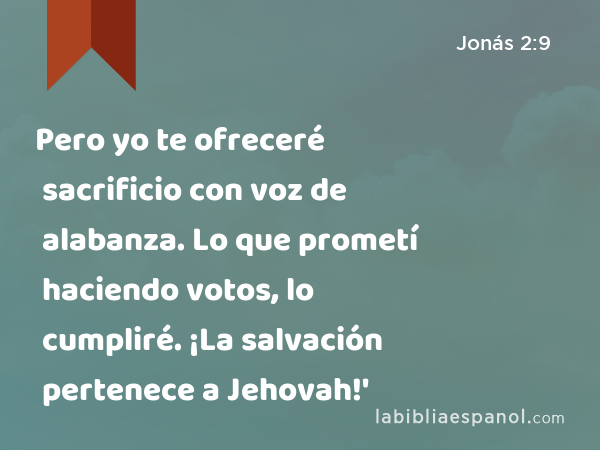 Pero yo te ofreceré sacrificio con voz de alabanza. Lo que prometí haciendo votos, lo cumpliré. ¡La salvación pertenece a Jehovah!' - Jonás 2:9