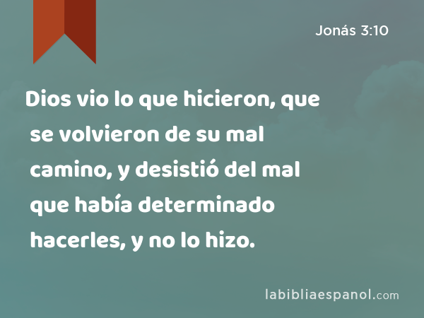 Dios vio lo que hicieron, que se volvieron de su mal camino, y desistió del mal que había determinado hacerles, y no lo hizo. - Jonás 3:10