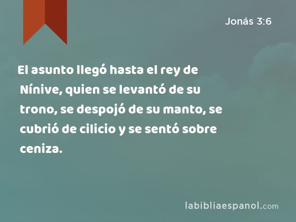 El asunto llegó hasta el rey de Nínive, quien se levantó de su trono, se despojó de su manto, se cubrió de cilicio y se sentó sobre ceniza. - Jonás 3:6