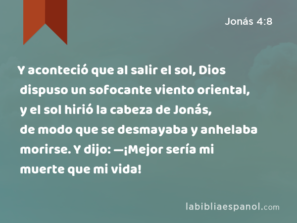 Y aconteció que al salir el sol, Dios dispuso un sofocante viento oriental, y el sol hirió la cabeza de Jonás, de modo que se desmayaba y anhelaba morirse. Y dijo: —¡Mejor sería mi muerte que mi vida! - Jonás 4:8