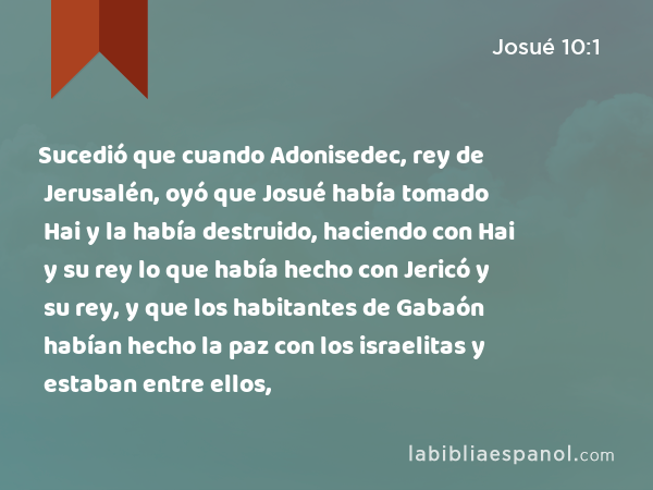 Sucedió que cuando Adonisedec, rey de Jerusalén, oyó que Josué había tomado Hai y la había destruido, haciendo con Hai y su rey lo que había hecho con Jericó y su rey, y que los habitantes de Gabaón habían hecho la paz con los israelitas y estaban entre ellos, - Josué 10:1