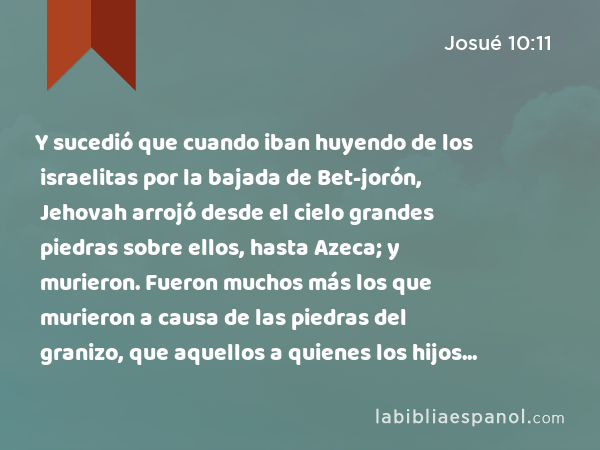 Y sucedió que cuando iban huyendo de los israelitas por la bajada de Bet-jorón, Jehovah arrojó desde el cielo grandes piedras sobre ellos, hasta Azeca; y murieron. Fueron muchos más los que murieron a causa de las piedras del granizo, que aquellos a quienes los hijos de Israel mataron a espada. - Josué 10:11