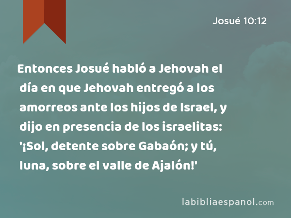 Entonces Josué habló a Jehovah el día en que Jehovah entregó a los amorreos ante los hijos de Israel, y dijo en presencia de los israelitas: '¡Sol, detente sobre Gabaón; y tú, luna, sobre el valle de Ajalón!' - Josué 10:12