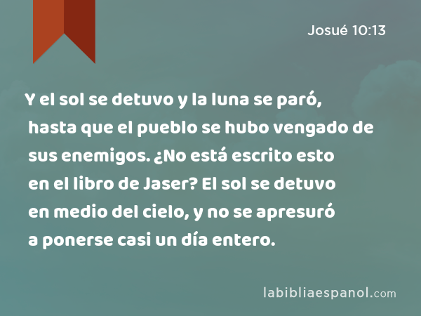 Y el sol se detuvo y la luna se paró, hasta que el pueblo se hubo vengado de sus enemigos. ¿No está escrito esto en el libro de Jaser? El sol se detuvo en medio del cielo, y no se apresuró a ponerse casi un día entero. - Josué 10:13