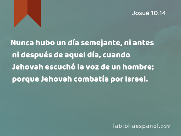 Nunca hubo un día semejante, ni antes ni después de aquel día, cuando Jehovah escuchó la voz de un hombre; porque Jehovah combatía por Israel. - Josué 10:14