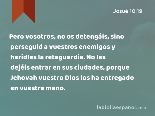 Pero vosotros, no os detengáis, sino perseguid a vuestros enemigos y heridles la retaguardia. No les dejéis entrar en sus ciudades, porque Jehovah vuestro Dios los ha entregado en vuestra mano. - Josué 10:19