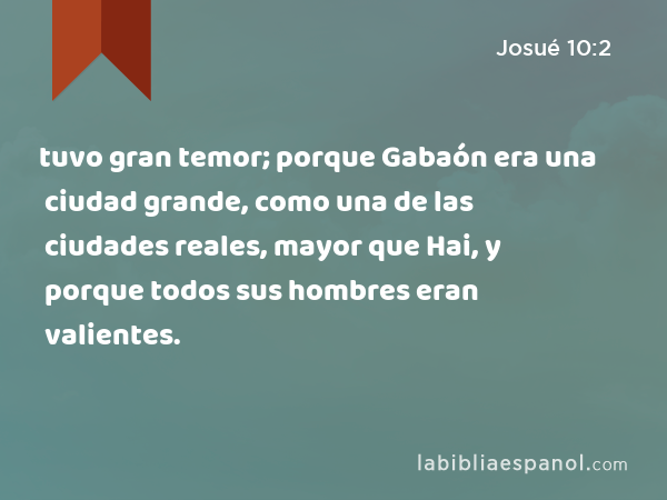 tuvo gran temor; porque Gabaón era una ciudad grande, como una de las ciudades reales, mayor que Hai, y porque todos sus hombres eran valientes. - Josué 10:2