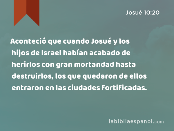 Aconteció que cuando Josué y los hijos de Israel habían acabado de herirlos con gran mortandad hasta destruirlos, los que quedaron de ellos entraron en las ciudades fortificadas. - Josué 10:20