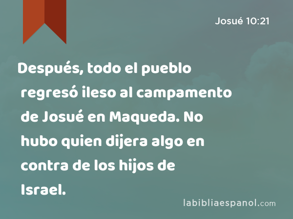 Después, todo el pueblo regresó ileso al campamento de Josué en Maqueda. No hubo quien dijera algo en contra de los hijos de Israel. - Josué 10:21