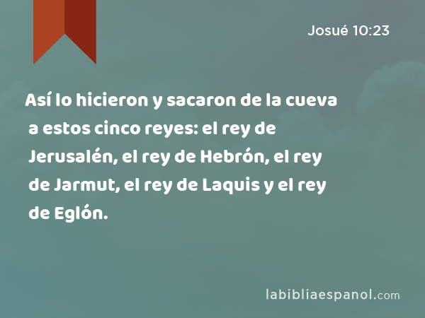 Así lo hicieron y sacaron de la cueva a estos cinco reyes: el rey de Jerusalén, el rey de Hebrón, el rey de Jarmut, el rey de Laquis y el rey de Eglón. - Josué 10:23