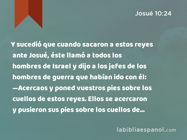 Y sucedió que cuando sacaron a estos reyes ante Josué, éste llamó a todos los hombres de Israel y dijo a los jefes de los hombres de guerra que habían ido con él: —Acercaos y poned vuestros pies sobre los cuellos de estos reyes. Ellos se acercaron y pusieron sus pies sobre los cuellos de ellos. - Josué 10:24