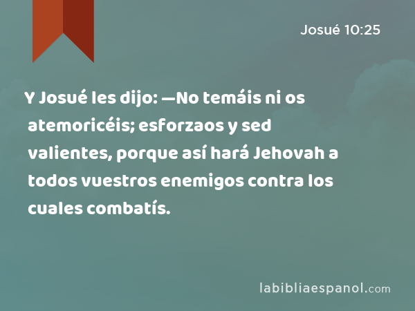 Y Josué les dijo: —No temáis ni os atemoricéis; esforzaos y sed valientes, porque así hará Jehovah a todos vuestros enemigos contra los cuales combatís. - Josué 10:25