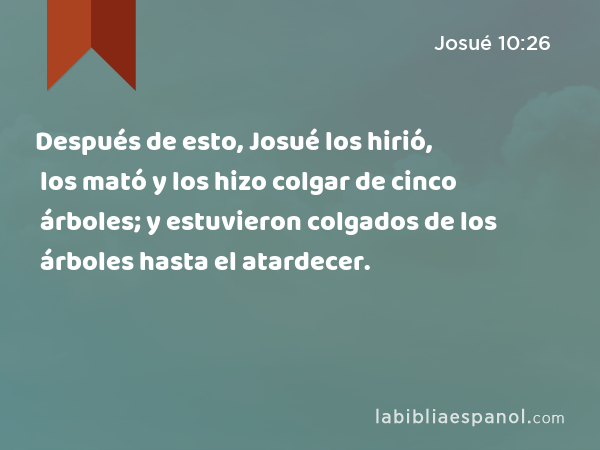 Después de esto, Josué los hirió, los mató y los hizo colgar de cinco árboles; y estuvieron colgados de los árboles hasta el atardecer. - Josué 10:26