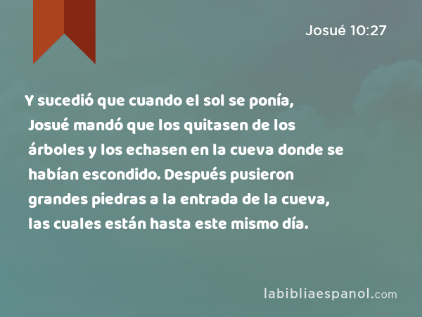 Y sucedió que cuando el sol se ponía, Josué mandó que los quitasen de los árboles y los echasen en la cueva donde se habían escondido. Después pusieron grandes piedras a la entrada de la cueva, las cuales están hasta este mismo día. - Josué 10:27