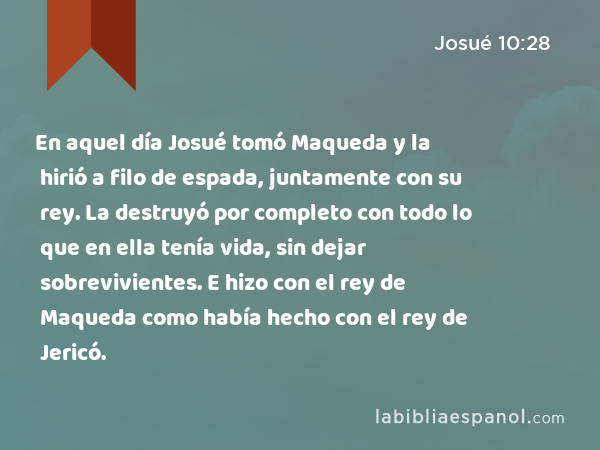 En aquel día Josué tomó Maqueda y la hirió a filo de espada, juntamente con su rey. La destruyó por completo con todo lo que en ella tenía vida, sin dejar sobrevivientes. E hizo con el rey de Maqueda como había hecho con el rey de Jericó. - Josué 10:28