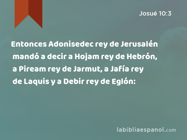 Entonces Adonisedec rey de Jerusalén mandó a decir a Hojam rey de Hebrón, a Piream rey de Jarmut, a Jafía rey de Laquis y a Debir rey de Eglón: - Josué 10:3