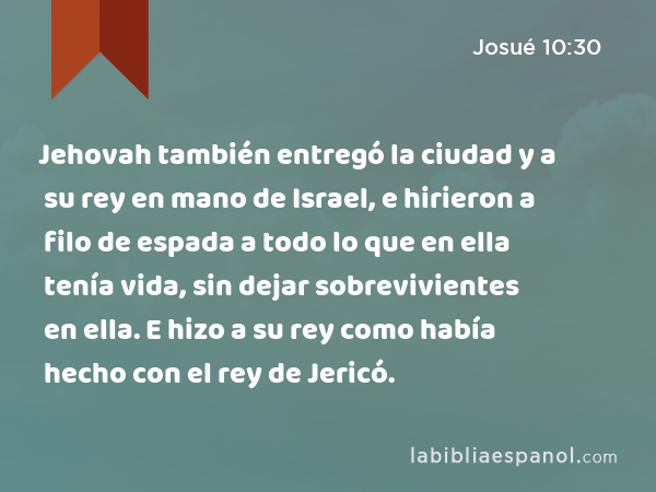 Jehovah también entregó la ciudad y a su rey en mano de Israel, e hirieron a filo de espada a todo lo que en ella tenía vida, sin dejar sobrevivientes en ella. E hizo a su rey como había hecho con el rey de Jericó. - Josué 10:30