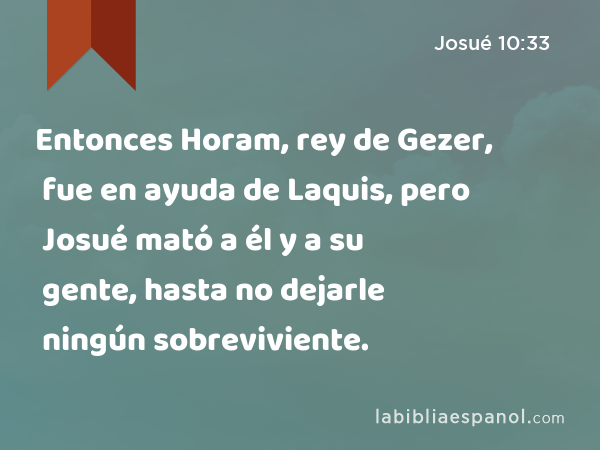 Entonces Horam, rey de Gezer, fue en ayuda de Laquis, pero Josué mató a él y a su gente, hasta no dejarle ningún sobreviviente. - Josué 10:33