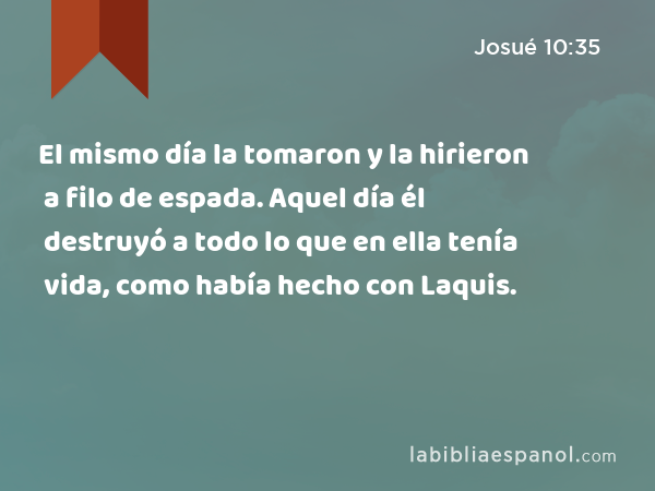 El mismo día la tomaron y la hirieron a filo de espada. Aquel día él destruyó a todo lo que en ella tenía vida, como había hecho con Laquis. - Josué 10:35