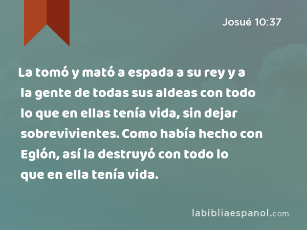 La tomó y mató a espada a su rey y a la gente de todas sus aldeas con todo lo que en ellas tenía vida, sin dejar sobrevivientes. Como había hecho con Eglón, así la destruyó con todo lo que en ella tenía vida. - Josué 10:37