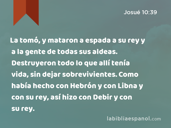 La tomó, y mataron a espada a su rey y a la gente de todas sus aldeas. Destruyeron todo lo que allí tenía vida, sin dejar sobrevivientes. Como había hecho con Hebrón y con Libna y con su rey, así hizo con Debir y con su rey. - Josué 10:39