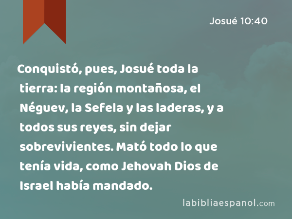 Conquistó, pues, Josué toda la tierra: la región montañosa, el Néguev, la Sefela y las laderas, y a todos sus reyes, sin dejar sobrevivientes. Mató todo lo que tenía vida, como Jehovah Dios de Israel había mandado. - Josué 10:40