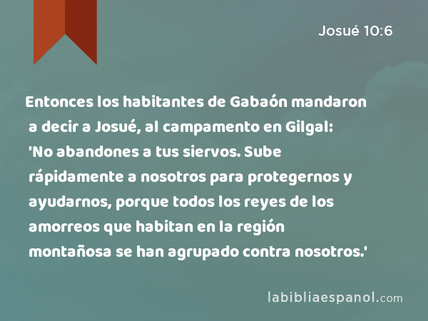 Entonces los habitantes de Gabaón mandaron a decir a Josué, al campamento en Gilgal: 'No abandones a tus siervos. Sube rápidamente a nosotros para protegernos y ayudarnos, porque todos los reyes de los amorreos que habitan en la región montañosa se han agrupado contra nosotros.' - Josué 10:6