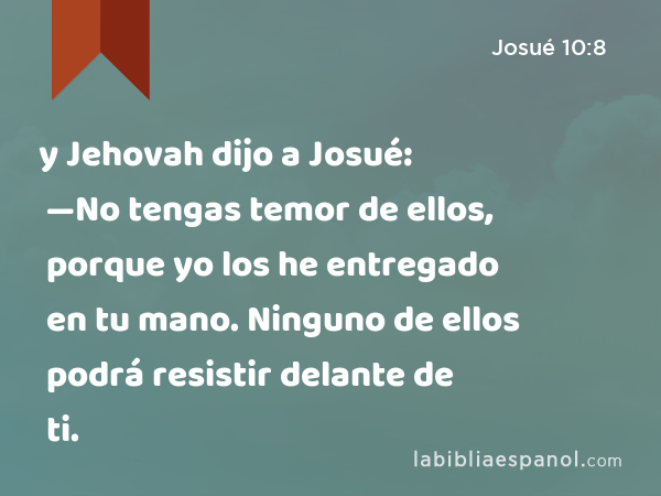 y Jehovah dijo a Josué: —No tengas temor de ellos, porque yo los he entregado en tu mano. Ninguno de ellos podrá resistir delante de ti. - Josué 10:8