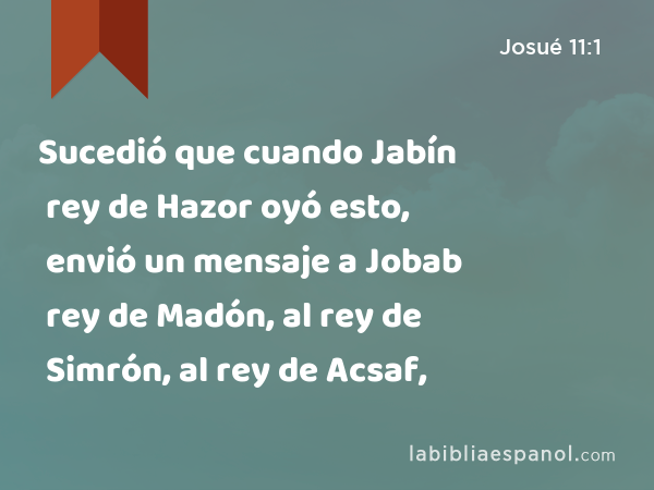 Sucedió que cuando Jabín rey de Hazor oyó esto, envió un mensaje a Jobab rey de Madón, al rey de Simrón, al rey de Acsaf, - Josué 11:1