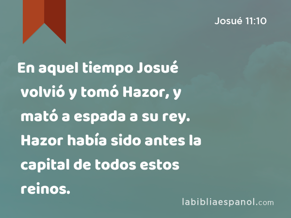 En aquel tiempo Josué volvió y tomó Hazor, y mató a espada a su rey. Hazor había sido antes la capital de todos estos reinos. - Josué 11:10