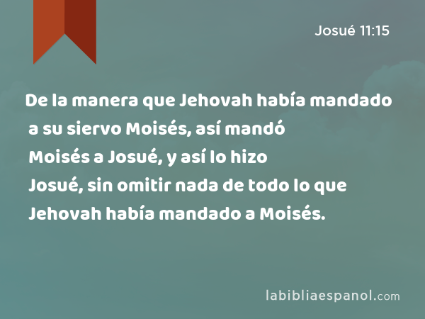 De la manera que Jehovah había mandado a su siervo Moisés, así mandó Moisés a Josué, y así lo hizo Josué, sin omitir nada de todo lo que Jehovah había mandado a Moisés. - Josué 11:15