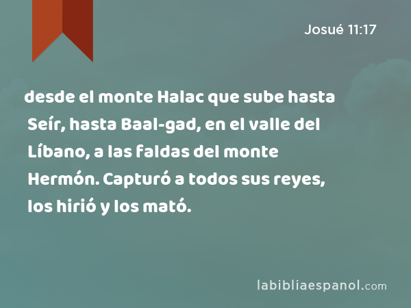 desde el monte Halac que sube hasta Seír, hasta Baal-gad, en el valle del Líbano, a las faldas del monte Hermón. Capturó a todos sus reyes, los hirió y los mató. - Josué 11:17