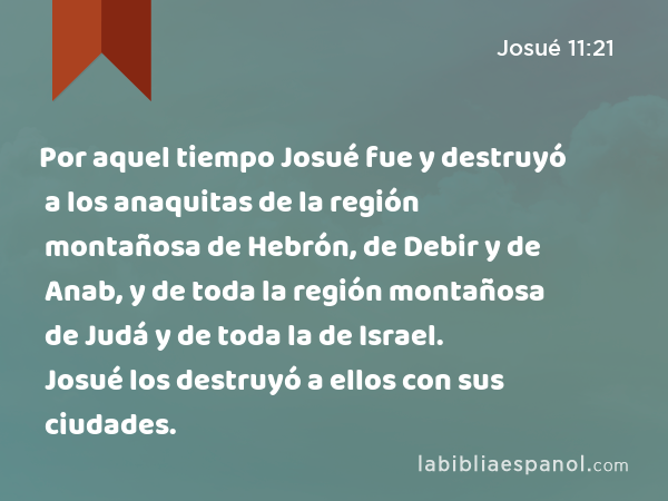 Por aquel tiempo Josué fue y destruyó a los anaquitas de la región montañosa de Hebrón, de Debir y de Anab, y de toda la región montañosa de Judá y de toda la de Israel. Josué los destruyó a ellos con sus ciudades. - Josué 11:21