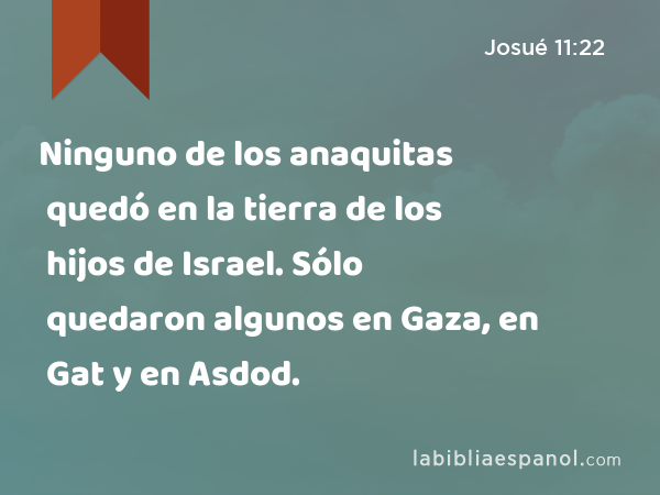 Ninguno de los anaquitas quedó en la tierra de los hijos de Israel. Sólo quedaron algunos en Gaza, en Gat y en Asdod. - Josué 11:22