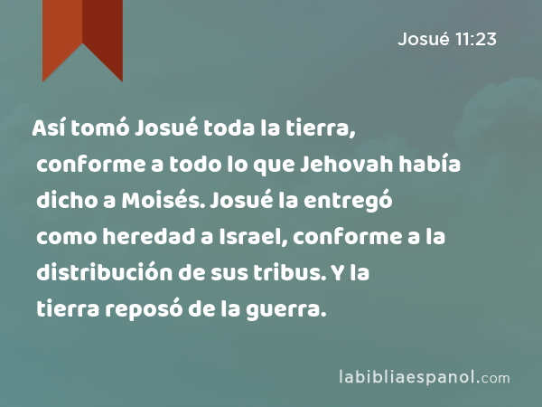 Así tomó Josué toda la tierra, conforme a todo lo que Jehovah había dicho a Moisés. Josué la entregó como heredad a Israel, conforme a la distribución de sus tribus. Y la tierra reposó de la guerra. - Josué 11:23