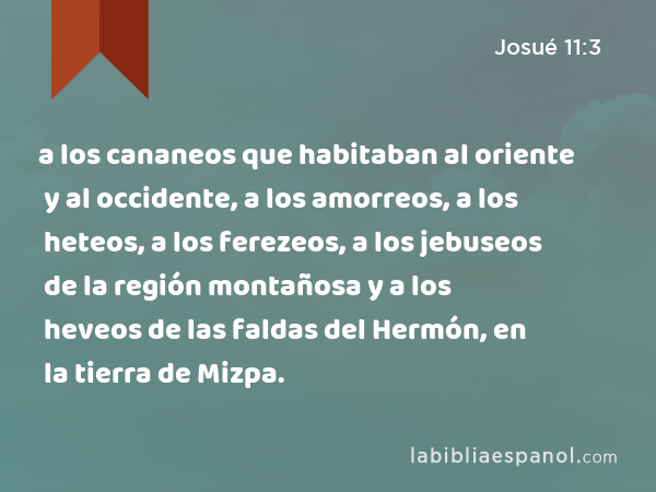 a los cananeos que habitaban al oriente y al occidente, a los amorreos, a los heteos, a los ferezeos, a los jebuseos de la región montañosa y a los heveos de las faldas del Hermón, en la tierra de Mizpa. - Josué 11:3