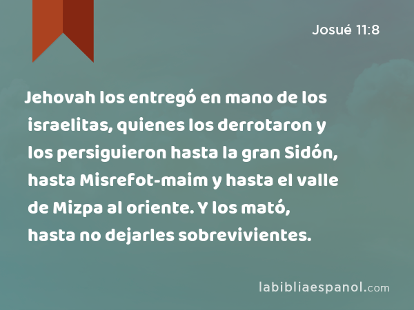 Jehovah los entregó en mano de los israelitas, quienes los derrotaron y los persiguieron hasta la gran Sidón, hasta Misrefot-maim y hasta el valle de Mizpa al oriente. Y los mató, hasta no dejarles sobrevivientes. - Josué 11:8