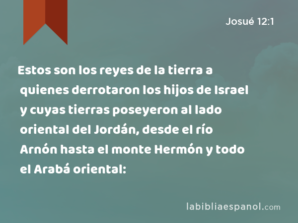 Estos son los reyes de la tierra a quienes derrotaron los hijos de Israel y cuyas tierras poseyeron al lado oriental del Jordán, desde el río Arnón hasta el monte Hermón y todo el Arabá oriental: - Josué 12:1