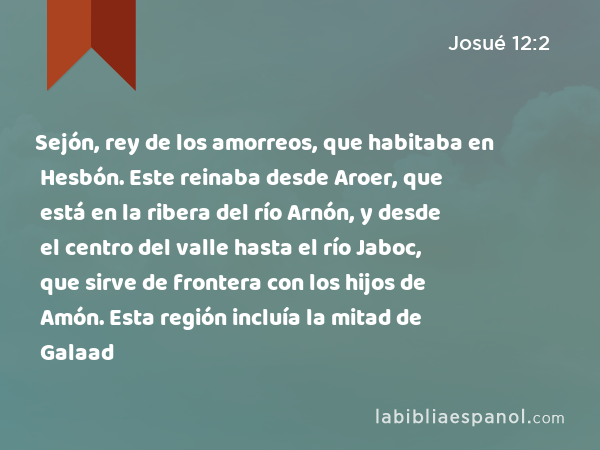 Sejón, rey de los amorreos, que habitaba en Hesbón. Este reinaba desde Aroer, que está en la ribera del río Arnón, y desde el centro del valle hasta el río Jaboc, que sirve de frontera con los hijos de Amón. Esta región incluía la mitad de Galaad - Josué 12:2