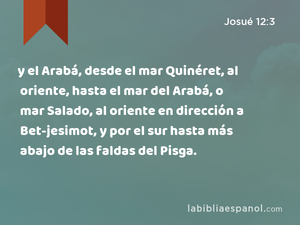 y el Arabá, desde el mar Quinéret, al oriente, hasta el mar del Arabá, o mar Salado, al oriente en dirección a Bet-jesimot, y por el sur hasta más abajo de las faldas del Pisga. - Josué 12:3