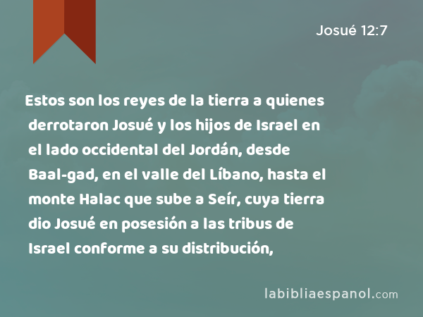 Estos son los reyes de la tierra a quienes derrotaron Josué y los hijos de Israel en el lado occidental del Jordán, desde Baal-gad, en el valle del Líbano, hasta el monte Halac que sube a Seír, cuya tierra dio Josué en posesión a las tribus de Israel conforme a su distribución, - Josué 12:7