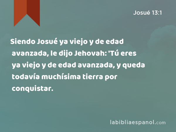 Siendo Josué ya viejo y de edad avanzada, le dijo Jehovah: 'Tú eres ya viejo y de edad avanzada, y queda todavía muchísima tierra por conquistar. - Josué 13:1