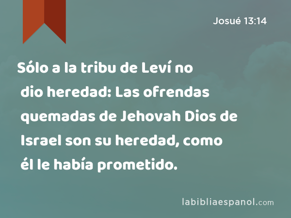 Sólo a la tribu de Leví no dio heredad: Las ofrendas quemadas de Jehovah Dios de Israel son su heredad, como él le había prometido. - Josué 13:14