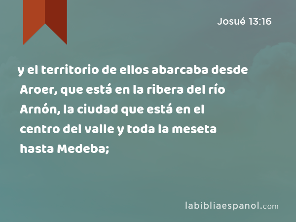 y el territorio de ellos abarcaba desde Aroer, que está en la ribera del río Arnón, la ciudad que está en el centro del valle y toda la meseta hasta Medeba; - Josué 13:16