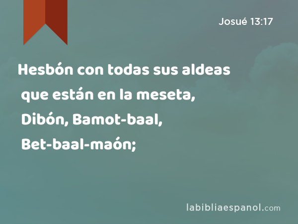 Hesbón con todas sus aldeas que están en la meseta, Dibón, Bamot-baal, Bet-baal-maón; - Josué 13:17