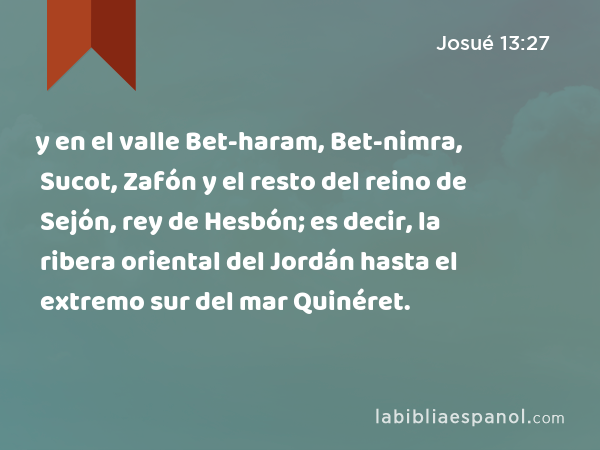 y en el valle Bet-haram, Bet-nimra, Sucot, Zafón y el resto del reino de Sejón, rey de Hesbón; es decir, la ribera oriental del Jordán hasta el extremo sur del mar Quinéret. - Josué 13:27